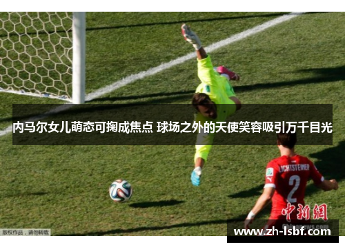 内马尔女儿萌态可掬成焦点 球场之外的天使笑容吸引万千目光 内马尔女儿萌态可掬成焦点 球场之外的天使笑容吸引万千目光