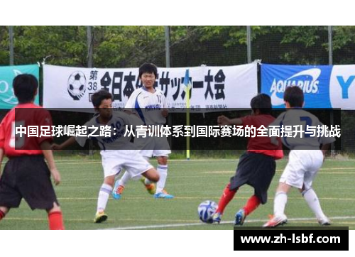 中国足球崛起之路:从青训体系到国际赛场的全面提升与挑战 中国足球崛起之路:从青训体系到国际赛场的全面提升与挑战
