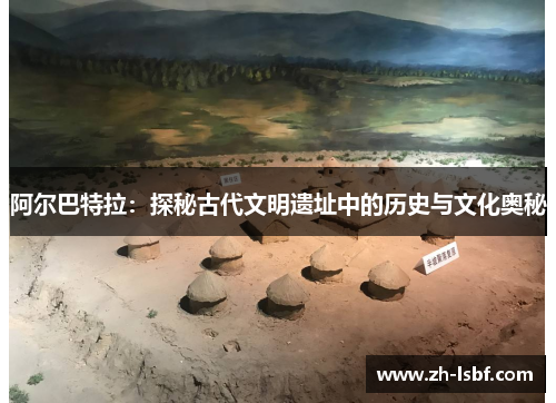 阿尔巴特拉:探秘古代文明遗址中的历史与文化奥秘 阿尔巴特拉:探秘古代文明遗址中的历史与文化奥秘