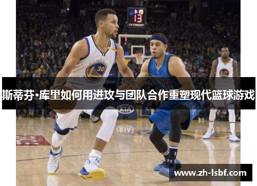 斯蒂芬·库里如何用进攻与团队合作重塑现代篮球游戏 斯蒂芬·库里如何用进攻与团队合作重塑现代篮球游戏