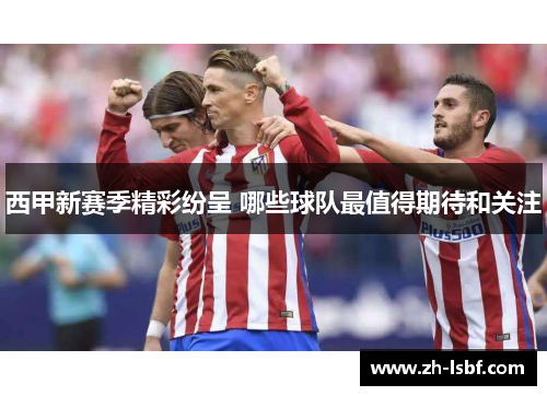 西甲新赛季精彩纷呈 哪些球队最值得期待和关注 西甲新赛季精彩纷呈 哪些球队最值得期待和关注