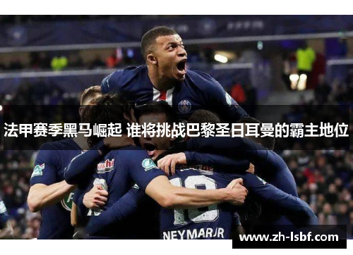 法甲赛季黑马崛起 谁将挑战巴黎圣日耳曼的霸主地位 法甲赛季黑马崛起 谁将挑战巴黎圣日耳曼的霸主地位