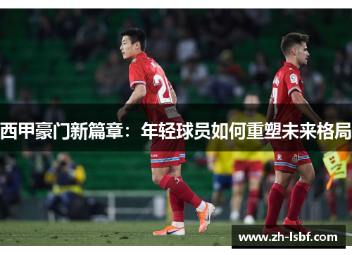 西甲豪门新篇章:年轻球员如何重塑未来格局 西甲豪门新篇章:年轻球员如何重塑未来格局