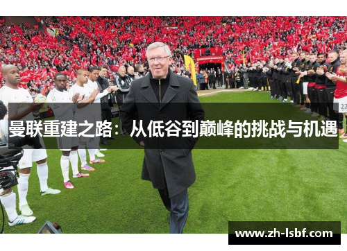 曼联重建之路:从低谷到巅峰的挑战与机遇 曼联重建之路:从低谷到巅峰的挑战与机遇