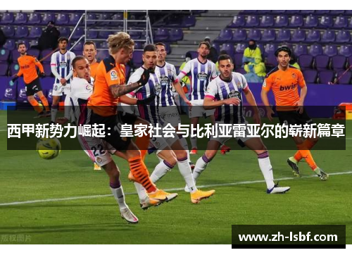 西甲新势力崛起:皇家社会与比利亚雷亚尔的崭新篇章 西甲新势力崛起:皇家社会与比利亚雷亚尔的崭新篇章