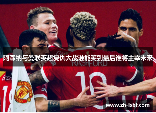 阿森纳与曼联英超复仇大战谁能笑到最后谁将主宰未来 阿森纳与曼联英超复仇大战谁能笑到最后谁将主宰未来