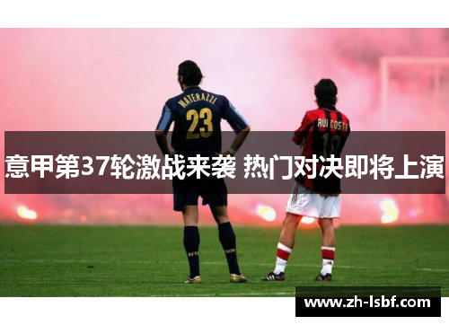 意甲第37轮激战来袭 热门对决即将上演 意甲第37轮激战来袭 热门对决即将上演