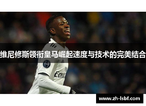 维尼修斯领衔皇马崛起速度与技术的完美结合 维尼修斯领衔皇马崛起速度与技术的完美结合