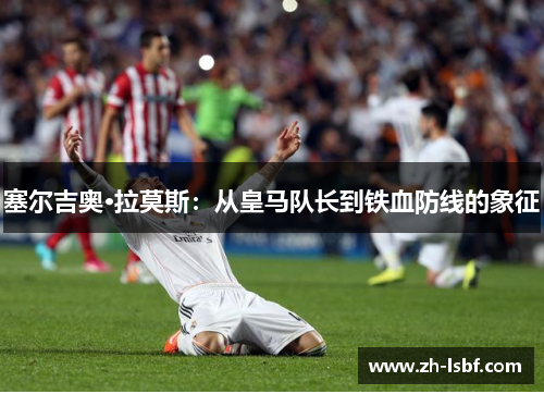 塞尔吉奥·拉莫斯:从皇马队长到铁血防线的象征 塞尔吉奥·拉莫斯:从皇马队长到铁血防线的象征