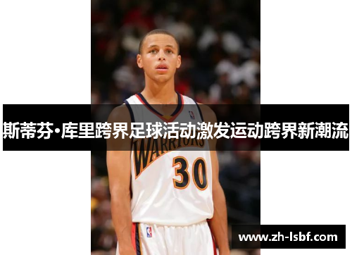 斯蒂芬·库里跨界足球活动激发运动跨界新潮流 斯蒂芬·库里跨界足球活动激发运动跨界新潮流