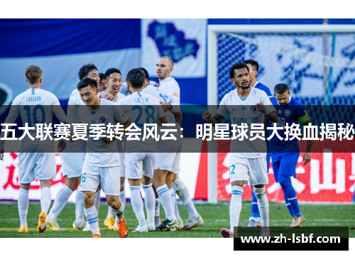 五大联赛夏季转会风云:明星球员大换血揭秘 五大联赛夏季转会风云:明星球员大换血揭秘